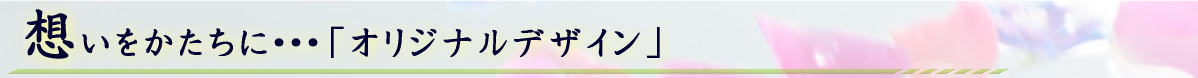 想いをかたちに・・・「オリジナルデザイン」